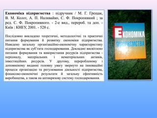 Економіка підприємства : підручник / М. Г. Грещак,
В. М. Колот, А. П. Наливайко, С. Ф. Покропивний ; за
ред. С. Ф. Покропивного. - 2-е вид., перероб. та доп. -
Київ : КНЕУ, 2001. - 528 с.
Послідовно викладено теоретичні, методологічні та практичні
питання формування й розвитку економіки підприємства.
Наведено загальну організаційно-економічну характеристику
підприємства як суб’єкта господарювання. Докладно висвітлено
питання формування та використання ресурсів підприємства -
персоналу, матеріальних і нематеріальних активів,
інвестиційних ресурсів. У другому, переробленому і
доповненому виданні головну увагу звернуто на інноваційні
процеси організацію та регулювання діяльності підприємства,
фінансово-економічні результати й загальну ефективність
виробництва, а також на антикризову систему господарювання.
 