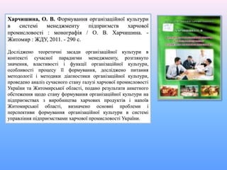 Харчишина, О. В. Формування організаційної культури
в системі менеджменту підприємств харчової
промисловості : монографія / О. В. Харчишина. -
Житомир : ЖДУ, 2011. - 290 с.
Досліджено теоретичні засади організаційної культури в
контексті сучасної парадигми менеджменту, розглянуто
значення, властивості і функції організаційної культури,
особливості процесу її формування, досліджено питання
методології і методики діагностики організаційної культури,
проведено аналіз сучасного стану галузі харчової промисловості
України та Житомирської області, подано результати анкетного
обстеження щодо стану формування організаційної культури на
підприємствах з виробництва харчових продуктів і напоїв
Житомирської області, визначено основні проблеми і
перспективи формування організаційної культури в системі
управління підприємствами харчової промисловості України.
 