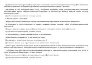 1) здійснюють підготовку пропозиційщодо реалізації у відповідній галузі економіки державної політики у сфері забезпечення
енергетичної ефективності, створюють організаційно-економічні механізми підтримки її реалізації;
2) відповідно до своїх повноважень беруть участь у розробленні національних планів дій з енергоефективності, виконанні
енергоефективних заходів, здійсненні моніторингу їх реалізації та підготовці звіту Кабінету Міністрів України про стан
виконання цих планів;
3) здійснюють інші повноваження, визначені законом.
9. Місцеві державні адміністрації:
1) розробляють проекти регіональних програм забезпечення енергоефективності та забезпечують їх виконання;
2) розробляють та вносять пропозиції до проектів державних цільових програм у сфері забезпечення енергетичної
ефективності;
3) надають відповідним радам пропозиції щодо затвердження регіональних програм енергоефективності;
4) здійснюють інші повноваження, визначені законом.
10. Органи місцевого самоврядування відповідно до їх повноважень:
1) розробляють та затверджують місцеві енергетичні плани;
2) затверджують місцеві цільові програми енергоефективності;
3) приймають рішення щодо впровадження систем енергетичного менеджменту;
4) мають право створюватимісцеві цільові фондидля фінансової підтримки місцевих енергетичних планів, місцевих цільових
програм енергоефективності, енергоефективних заходів та здійснюють контроль за використанням коштів таких фондів;
5) реалізують енергоефективні заходиу відповідних населених пунктах, здійснюють контроль завиконанням таких заходів за
умови, що такі заходи фінансуються з місцевих бюджетів;
6) здійснюють моніторинг результатів упровадження енергоефективних заходів;
7) здійснюють інші повноваження, визначені законом.
 