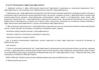 Стаття 5. Планування у сфері енергоефективності
1. Державна політика у сфері забезпечення енергетичної ефективності спрямована на досягнення національної цілі з
енергоефективності, що встановлюється в Національному плані дій з енергоефективності.
2. Національна ціль з енергоефективностірозраховується в абсолютнихзначенняхпервинногоспоживання енергії такінцевого
споживання енергії центральним органом виконавчої влади, що реалізує державну політику у сфері ефективного використання
паливно-енергетичних ресурсів, енергозбереження, відновлюваних джерел енергії та альтернативних видів палива. При
розрахунку національної цілі з енергоефективності враховуються вимоги актів законодавства Європейського Союзу, рішень
Енергетичного Співтовариства, положень цього Закону, інших стратегічних документів, що визначають планові показники у
сфері забезпечення енергоефективності, заходів стимулювання енергоефективності.
3. При розрахунку національної цілі з енергоефективності враховуються заходи, визначені цим Законом, раніше впроваджені
заходи, а також чинники, що впливають на первинне споживання енергії, зокрема:
економічно обґрунтований потенціал з енергоефективності;
тенденції та прогнози змін валового внутрішнього продукту;
зміни щодо експорту та імпорту енергії;
стан та розвиток відновлюваної енергетики, атомної енергетики та інших сфер енергетики, технологій поглинання та
зберігання вуглецю;
інші чинники.
4. З метою досягнення національної цілі з енергоефективності центральним органом виконавчоївлади, що реалізує державну
політику у сфері ефективного використання паливно-енергетичних ресурсів, енергозбереження, відновлюваних джерел енергії
та альтернативних видів палива, розробляється Національний план дій з енергоефективності (далі – Національний план), який
затверджується Кабінетом Міністрів України.
Кабінет Міністрів України кожні три роки приймає рішення про перегляд Національного плану.
5. Національний план містить:
 