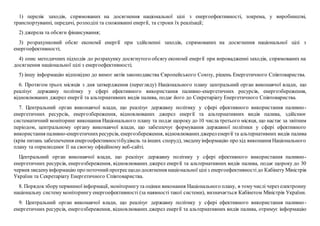 1) перелік заходів, спрямованих на досягнення національної цілі з енергоефективності, зокрема, у виробництві,
транспортуванні, передачі, розподілі та споживанні енергії, та строки їх реалізації;
2) джерела та обсяги фінансування;
3) розрахунковий обсяг економії енергії при здійсненні заходів, спрямованих на досягнення національної цілі з
енергоефективності;
4) опис методичних підходів до розрахунку досягнутого обсягу економії енергії при впровадженні заходів, спрямованих на
досягнення національної цілі з енергоефективності;
5) іншу інформацію відповідно до вимог актів законодавства Європейського Союзу, рішень Енергетичного Співтовариства.
6. Протягом трьох місяців з дня затвердження (перегляду) Національного плану центральний орган виконавчої влади, що
реалізує державну політику у сфері ефективного використання паливно-енергетичних ресурсів, енергозбереження,
відновлюваних джерел енергії та альтернативних видів палива, подає його до Секретаріату Енергетичного Співтовариства.
7. Центральний орган виконавчої влади, що реалізує державну політику у сфері ефективного використання паливно-
енергетичних ресурсів, енергозбереження, відновлюваних джерел енергії та альтернативних видів палива, здійснює
систематичний моніторинг виконання Національного плану та подає щороку до 10 числа третього місяця, що настає за звітним
періодом, центральному органу виконавчої влади, що забезпечує формування державної політики у сфері ефективного
використання паливно-енергетичнихресурсів, енергозбереження, відновлюванихджереленергії та альтернативних видів палива
(крім питань забезпечення енергоефективностібудівель та інших споруд), зведенуінформацію про хід виконання Національного
плану та оприлюднює її на своєму офіційному веб-сайті.
Центральний орган виконавчої влади, що реалізує державну політику у сфері ефективного використання паливно-
енергетичних ресурсів, енергозбереження, відновлюваних джерел енергії та альтернативних видів палива, подає щороку до 30
червня зведенуінформацію про поточнийпрогресщододосягнення національної ціліз енергоефективностідо Кабінету Міністрів
України та Секретаріату Енергетичного Співтовариства.
8. Порядокзборупервинної інформації, моніторингута оцінки виконання Національного плану, в томучислі через електронну
національну систему моніторингу енергоефективності (за наявності такої системи), визначається Кабінетом Міністрів України.
9. Центральний орган виконавчої влади, що реалізує державну політику у сфері ефективного використання паливно-
енергетичних ресурсів, енергозбереження, відновлюваних джерел енергії та альтернативних видів палива, отримує інформацію
 