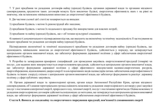 7. У разі придбання чи укладення договорів найму (оренди) будівель органами державної влади та органами місцевого
самоврядування, предметом таких договорів можуть бути виключно будівлі, енергетична ефективність яких є на рівні не
нижчому, ніж встановлено мінімальними вимогами до енергетичної ефективності будівель.
8. Дія частини сьомої цієї статті не поширюється на випадки:
1) придбання будівель з метою їх реконструкції або знесення;
2) придбання будівель з метою їх подальшого продажу без використання для власних потреб;
3) придбання та найму (оренди) будівель, що є об’єктами культурної спадщини;
4) наявностідокументального підтвердження підстав, що вказують на економічну та технічну недоцільність її застосування на
момент придбання чи укладення договорів найму (оренди) будівель.
Підтвердження економічної та технічної недоцільності придбання чи укладення договорів найму (оренди) будівель, що
відповідають мінімальним вимогам до енергетичної ефективності будівель, здійснюється у порядку, що затверджується
центральним органом виконавчої влади, що забезпечує формування державної політики у сфері забезпечення енергетичної
ефективності будівель.
9. Розробка та затвердження примірних специфікацій для проведення закупівель енергоспоживчої продукції (товарів) чи
послуг, для надання яких використовується енергоспоживча продукція, здійснюється центральним органом виконавчої влади,
що забезпечує формування державної політики у сфері ефективного використання паливно-енергетичних ресурсів,
енергозбереження, відновлюванихджереленергії та альтернативних видів палива (крім питань забезпечення енергоефективності
будівель та інших споруд), спільно з центральним органом виконавчої влади, що забезпечує формування та реалізує державну
політику у сфері публічних закупівель.
10. Органи державної влади та правоохоронні органи, органи влади Автономної Республіки Крим, органи місцевого
самоврядування, об’єднання територіальнихгромад оцінюють можливість укладення енергосервісногодоговоруу разі закупівлі
послуг з постачання електричної енергії, природногогазу, теплової енергії, послуг з постачання гарячоїводи.Оцінкаможливості
укладення енергосервіснихдоговорів здійснюєтьсявідповідно до методики, що затверджується центральним органом виконавчої
влади, що забезпечує формування державної політики у сфері забезпечення енергетичної ефективності будівель.
Стаття 8. Вимоги до екодизайну та енергетичного маркування продукції, пов’язаної із споживанням енергії
 