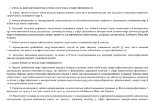 3) строк, на який впроваджується схема зобов’язань з енергоефективності;
4) строк, протягом якого зобов’язальні сторони повинні досягнути визначеного для них цільового показника щорічного
скорочення споживання енергії;
5) методи розрахунку та підтвердження досягнення частки цільового показника щорічного скорочення споживання енергії
зобов’язальними сторонами.
6. Цільовий показник щорічного скорочення споживання енергії для зобов’язальних сторін розраховується центральним
органом виконавчої влади, що реалізує державну політику у сфері ефективного використання паливно-енергетичних ресурсів,
енергозбереження, відновлюваних джерел енергії та альтернативних видів палива, в порядку, визначеному Кабінетом Міністрів
України.
7. Зобов’язальні сторони забезпечують щорічне скорочення споживання енергії шляхом:
1) впровадження прийнятних енергоефективних заходів на рівні кінцевих споживачів енергії (у тому числі кінцевих
споживачів, що мають договірні відносини з іншими учасниками схеми зобов’язань з енергоефективності);
2) залучення виконавців енергосервісу та інших суб’єктів господарювання для реалізації прийнятних енергоефективних
заходів на рівні кінцевих споживачів енергії;
3) сплати внеску до Фонду енергоефективності.
8. Перелік прийнятнихенергоефективних заходів у будівлях у рамках схеми зобов’язань з енергоефективностізатверджується
центральним органом виконавчої влади, що забезпечує формування державної політики у сфері енергетичної ефективності
будівель. Перелік прийнятнихенергоефективних заходів в інших секторахкінцевого споживання (крім будівель) у рамках схеми
зобов’язаньз енергоефективностізатверджується центральним органом виконавчоївлади, що забезпечуєформування державної
політики у сфері ефективного використання паливно-енергетичних ресурсів, енергозбереження, відновлюваних джерел енергії
та альтернативних видів палива.
9. Порядоквизначення розмірів та сплати внесків, які сплачуються зобов’язальнимисторонамидо Фондуенергоефективності
відповідно до пункту 3 частини сьомої цієї статті, встановлюється Кабінетом Міністрів України.
10. Моніторинг та оцінка результатів досягнення цільового показникащорічного скорочення споживання енергії здійснюються
центральним органом виконавчої влади, що реалізує державну політику у сфері ефективного використання паливно-
 