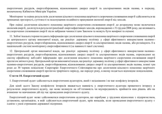 енергетичних ресурсів, енергозбереження, відновлюваних джерел енергії та альтернативних видів палива, в порядку,
визначеному Кабінетом Міністрів України.
Моніторинг та оцінка результатів досягнення цільового показникащорічного скорочення споживання енергії здійснюються на
принципах прозорості, суттєвості та недопущення подвійного врахування економії енергії від заходів.
При оцінці досягнення цільового показника щорічного скорочення споживання енергії до розрахунку може включатися
економія енергії, досягнутав результатіреалізації енергоефективнихзаходів, впровадженихз 31грудня 2008 року, що впливають
на скорочення споживання енергії після набрання чинності цим Законом та можуть бути виміряні та оцінені.
11. Зобов’язальністорониподають інформаціюпро досягнення цільовогопоказникащорічного скорочення споживання енергії
до центрального органу виконавчої влади, що реалізує державну політику у сфері ефективного використання паливно-
енергетичних ресурсів, енергозбереження, відновлюваних джерел енергії та альтернативних видів палива, або розміщують її в
національній системі моніторингу енергоефективності (за наявності такої системи).
12. Центральний орган виконавчої влади, що реалізує державну політику у сфері ефективного використання паливно-
енергетичних ресурсів, енергозбереження, відновлюваних джерел енергії та альтернативних видів палива, оприлюднює на
своєму офіційному веб-сайті інформацію про досягнення цільового показника щорічного скорочення споживання енергії
протягом звітного року. Центральнийорганвиконавчої влади, що реалізує державну політику у сфері ефективного використання
паливно-енергетичних ресурсів, енергозбереження, відновлюваних джерел енергії та альтернативних видів палива, кожні три
роки до 30 червня повідомляє Секретаріат Енергетичного Співтовариства про досягнення цільового показника щорічного
скорочення споживання енергії протягом трирічного періоду, що передує року, в якому подається відповідне повідомлення.
Стаття 10. Енергетичний аудит
1. Енергетичний аудит здійснюється енергетичним аудитором, який є незалежним і не має конфлікту інтересів.
Для цілей цього Закону конфліктом інтересів вважається наявність у енергетичного аудитора приватного інтересу в
результатах енергетичного аудиту, що може вплинути на об’єктивність чи неупередженість прийняття ним рішень або на
вчинення чи невчинення дій під час проведення енергетичного аудиту.
Енергетичний аудит може здійснюватися енергетичним аудитором, що перебуває у трудових відносинах з підприємством,
установою, організацією, в якій здійснюється енергетичний аудит, крім випадків, коли проведення енергетичного аудиту є
однією з умов отримання державної підтримки.
 