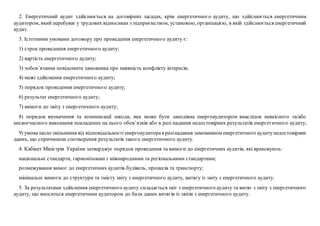2. Енергетичний аудит здійснюється на договірних засадах, крім енергетичного аудиту, що здійснюється енергетичним
аудитором, який перебуває у трудових відносинах з підприємством, установою, організацією, в якій здійснюється енергетичний
аудит.
3. Істотними умовами договору про проведення енергетичного аудиту є:
1) строк проведення енергетичного аудиту;
2) вартість енергетичного аудиту;
3) зобов’язання повідомити замовника про наявність конфлікту інтересів;
4) межі здійснення енергетичного аудиту;
5) порядок проведення енергетичного аудиту;
6) результат енергетичного аудиту;
7) вимоги до звіту з енергетичного аудиту;
8) порядок визначення та компенсації шкоди, яка може бути заподіяна енергоаудитором внаслідок неякісного та/або
несвоєчасного виконання покладених на нього обов’язків або в разі надання недостовірних результатів енергетичного аудиту;
9) умова щодо звільнення від відповідальності енергоаудиторав разінадання замовником енергетичного аудитунедостовірних
даних, що спричинили спотворення результатів такого енергетичного аудиту.
4. Кабінет Міністрів України затверджує порядок проведення та вимоги до енергетичних аудитів, які враховують:
національні стандарти, гармонізовані з міжнародними та регіональними стандартами;
розмежування вимог до енергетичних аудитів будівель, процесів та транспорту;
мінімальні вимоги до структури та змісту звіту з енергетичного аудиту, витягу із звіту з енергетичного аудиту.
5. За результатами здійснення енергетичного аудиту складається звіт з енергетичного аудиту та витяг з звіту з енергетичного
аудиту, що вноситься енергетичним аудитором до бази даних витягів із звітів з енергетичного аудиту.
 