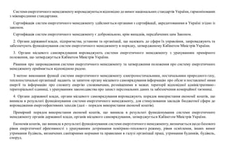 Системиенергетичного менеджменту впроваджуються відповідно до вимог національних стандартів України, гармонізованих
з міжнародними стандартами.
Сертифікація систем енергетичного менеджменту здійснюється органами з сертифікації, акредитованими в Україні згідно із
законом.
Сертифікація систем енергетичного менеджменту є добровільною, крім випадків, передбачених цим Законом.
2. Органи державної влади, підприємства, установи та організації, що належать до сфери їх управління, запроваджують та
забезпечують функціонування систем енергетичного менеджменту в порядку, затвердженому Кабінетом Міністрів України.
3. Органи місцевого самоврядування впроваджують системи енергетичного менеджменту з урахуванням примірного
положення, що затверджується Кабінетом Міністрів України.
Рішення про запровадження системи енергетичного менеджменту та затвердження положення про систему енергетичного
менеджменту приймається відповідною радою.
З метою виконання функції системи енергетичного менеджменту електропостачальники, постачальники природного газу,
теплопостачальні організації надають за запитом органу місцевого самоврядування інформацію про обсяги поставленої ними
енергії та інформацію про спожиту енергію споживачами, розміщеними в межах території відповідної адміністративно-
територіальної одиниці, з урахуванням законодавства про захист персональних даних та забезпечення комерційної таємниці.
4. Органи державної влади, органи місцевого самоврядування впроваджують порядок використання економії коштів, що
виникла в результаті функціонування системи енергетичного менеджменту, для стимулювання закладів бюджетної сфери до
впровадження енергоефективних заходів (далі – порядок використання економії коштів).
Примірний порядок використання економії коштів, що виникла в результаті функціонування системи енергетичного
менеджменту органів державної влади, органів місцевого самоврядування, затверджується Кабінетом Міністрів України.
Економія коштів, що виникла в результаті функціонування системи енергетичного менеджменту, визначається щодо базового
рівня енергетичної ефективності з урахуванням дотримання повітряно-теплового режиму, рівня освітлення, інших вимог
утримання будівель, визначених санітарними нормами та правилами в галузі організації праці, утримання будинків, будівель,
споруд.
 