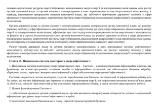 паливно-енергетичних ресурсів, енергозбереження, відновлюваних джерел енергії та альтернативних видів палива, веде реєстр
органів державної влади та органів місцевого самоврядування, в яких впроваджено систему енергетичного менеджменту, в
порядку, визначеному центральним органом виконавчої влади, що забезпечує формування державної політики у сфері
ефективного використання паливно-енергетичнихресурсів, енергозбереження, відновлюванихджереленергії та альтернативних
видів палива.
Органи державної влади та органи місцевого самоврядування надають центральному органу виконавчої влади, що реалізує
державнуполітику у сферіефективного використання паливно-енергетичнихресурсів, енергозбереження, відновлюванихджерел
енергії та альтернативних видів палива, інформацію про стан та результати впровадження систем енергетичного менеджменту
за формою та у строки, визначені центральним органом виконавчої влади, що реалізує державну політику у сфері ефективного
використання паливно-енергетичнихресурсів, енергозбереження,відновлюванихджереленергії та альтернативних видів палива,
або розміщують її в національній системі моніторингу енергоефективності (за наявності такої системи).
Реєстр органів державної влади та органів місцевого самоврядування, в яких впроваджено систему енергетичного
менеджменту, публікується на веб-сайті центрального органу виконавчої влади, що реалізує державну політику у сфері
ефективного використання паливно-енергетичнихресурсів, енергозбереження, відновлюванихджереленергії та альтернативних
видів палива.
Стаття 13. Національна система моніторингу енергоефективності
1. Національна система моніторингу енергоефективності (далі – Система) – єдина централізована інформаційна система, яка
функціонує на основі програмних, технічних засобів та інформаційних технологій, що забезпечують збирання, обробку,
зберігання, захист, перегляд і використання інформації у сфері забезпечення енергетичної ефективності.
Система створюєтьсяз метою моніторингузаходів, передбачених цим Законом, систематизації та інформаційного обміну всіх
баз даних, що містять інформацію про первинне та кінцеве споживання енергії, має нормативно визначені взаємозв’язки, права
та обов’язки, стимули і противаги між усіма учасниками інформаційного обміну, а також технічні характеристики роботи.
2. Цілями функціонування Системи є:
1) забезпечення громадян, органів державної влади, органів місцевого самоврядування, підприємств, установ та організацій
інформацією про рівень енергетичної ефективності в країні;
2) моніторинг виконання Національного плану, стратегії термомодернізації будівель;
 