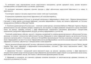 3) моніторинг стану впровадження систем енергетичного менеджменту органів державної влади, органів місцевого
самоврядування, на підприємствах, в установах, організаціях;
4) моніторинг виконання державних цільових програм у сфері забезпечення енергетичної ефективності та оцінка їх
ефективності;
5) моніторинг наявності місцевих енергетичних планів і звітів про їх реалізацію;
6) проведення порівняння енергетичної ефективності об’єктів (бенчмаркінгу).
3. Порядок функціонування Системи та організації електронного інформаційного обміну (далі - Порядок функціонування
Системи), а також перелік володільців інформації, учасників інформаційного обміну, які надають інформацію до Системи,
затверджуються Кабінетом Міністрів України.
4. Технічним адміністратором Системи (далі – технічний адміністратор) є визначене Кабінетом Міністрів України в Порядку
функціонування Системи державне унітарне підприємство, яке належить до сфери управління центрального органу виконавчої
влади, що реалізує державну політику у сфері інформатизації, електронного урядування, формування і використання
національних електронних інформаційних ресурсів, розвитку інформаційного суспільства.
Технічний адміністратор здійснює заходи із створення, модернізації та супроводження програмного забезпечення Системи,
відповідає за технічне і технологічне забезпечення Системи, збереження та захист інформації (даних), що містяться в Системі,
проводить навчання роботі з Системою, забезпечує безперебійне функціонування Системи, можливість інтеграції і взаємодії
інших інформаційних систем із Системою. Інформаційна взаємодія інформаційних систем володільців інформації і користувачів
інформації з Системою здійснюється з використанням єдиних форматів.
Заходи, визначені абзацом другим цієї частини, здійснюються технічним адміністратором відповідно до цього Закону, законів
України "Про захист інформації в інформаційно-телекомунікаційних системах", "Про захист персональних даних", "Про
авторське право і суміжні права".
5. Держателем Системи є центральний орган виконавчої влади, що реалізує державну політику у сфері ефективного
використання паливно-енергетичнихресурсів, енергозбереження,відновлюванихджереленергії та альтернативних видів палива,
який вживає організаційних заходів, пов’язаних із забезпеченням функціонування Системи.
6. Інформація та документи, що становлять державну таємницю відповідно до законодавства про державну таємницю, не
підлягають розміщенню в Системі.
 