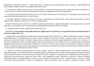 формування державної політики у сфері ефективного використання паливно-енергетичних ресурсів, енергозбереження,
відновлюваних джерел енергії та альтернативних видів палива.
3. Споживач має право та йому не може бути відмовлено у встановленні інтелектуальних лічильників за його ініціативою та
за його рахунок, а також не може бути відмовлено у доступі до інформації про власне споживання.
4. Стимулювання встановлення інтелектуальних систем обліку операторамисистем передачіта операторамисистем розподілу
може здійснюватися шляхом вжиття таких заходів:
1) надання державної підтримки (допомоги) заходів із встановлення інтелектуальних систем обліку відповідно до Закону
України «Про державну допомогу суб’єктам господарювання»;
2) вжиття Національною комісією, що здійснює державне регулювання у сферах енергетики та комунальних послуг, заходів
державного регулювання, які стимулюватимуть впровадження інтелектуальних систем обліку;
3) здійснення інших заходів, передбачених законодавством.
Стаття 15. Стимулювання енергоефективності у сфері передачі та розподілу електричної енергії, транспортування та
розподілу природного газу
1. Операторисистеми передачі та операторисистеми розподілу кожні п’ять років до 1 березня здійснюють оцінку потенціалу
енергоефективності газотранспортної системи, системи передачі електричної енергії, газорозподільної системи, системи
розподілу електричної енергії в Україні, зокрема щодо визначення показників енергоефективності діяльності з передачі та
розподілу електричної енергії, транспортування та розподілу природного газу (зокрема, втрати та витрати енергії в мережах),
керування навантаженням і забезпечення оперативної сумісності, а також доступу до мереж для споживачів електричної енергії,
у томучисліенергетичних кооперативів, приватнихдомогосподарств, генеруючіустановкиякихвиробляютьелектричнуенергію
з відновлюваних (альтернативних) джерел енергії.
2. Оцінка потенціалу енергоефективності містить перелік заходів та обсягів фінансування для реалізації економічно-
ефективних рішень для підвищення рівня енергоефективності газотранспортної системи, системи передачіелектричної енергії,
газорозподільної системи, системи розподілу електричної енергії з графіком їх запровадження. Оператори системи передачі та
оператори системи розподілу протягом десяти днів з дня завершення оцінки надсилають результати оцінки потенціалу
енергоефективності газотранспортної системи, системи передачі електричної енергії, газорозподільної системи, системи
розподілу електричної енергії в Україні до центрального органу виконавчої влади, що реалізує державну політику у сфері
 