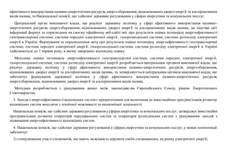 ефективного використання паливно-енергетичнихресурсів, енергозбереження, відновлюванихджереленергії та альтернативних
видів палива, та Національної комісії, що здійснює державне регулювання у сферах енергетики та комунальних послуг.
Центральний орган виконавчої влади, що реалізує державну політику у сфері ефективного використання паливно-
енергетичних ресурсів, енергозбереження, відновлюваних джерел енергії та альтернативних видів палива, на підставі цієї
інформації формує та оприлюднює на своєму офіційному веб-сайті звіт про результати оцінки потенціалу енергоефективності
газотранспортної системи, системи передачі електричної енергії, газорозподільної системи, системи розподілу електричної
енергії в Україні. Формування та оприлюднення звіту про результати оцінки потенціалу енергоефективності газотранспортної
системи, системи передачі електричної енергії, газорозподільної системи, системи розподілу електричної енергії в Україні
здійснюються до 1 червня року, в якому завершено відповідну оцінку.
Методика оцінки потенціалу енергоефективності газотранспортної системи, системи передачі електричної енергії,
газорозподільної системи, системи розподілу електричної енергії розробляється центральним органом виконавчої влади, що
реалізує державну політику у сфері ефективного використання паливно-енергетичних ресурсів, енергозбереження,
відновлюваних джерел енергії та альтернативних видів палива, та затверджується центральним органом виконавчої влади, що
забезпечує формування державної політики у сфері ефективного використання паливно-енергетичних ресурсів,
енергозбереження, відновлюваних джерел енергії та альтернативних видів палива.
Методика розробляється з урахуванням вимог актів законодавства Європейського Союзу, рішень Енергетичного
Співтовариства.
3. Заходиз енергоефективностівідповідних систем є пріоритетними для включення до інвестиційних програм/планів розвитку
відповідних систем виходячи з технічної можливості та економічної доцільності.
Національна комісія, що здійснюєдержавнерегулювання у сферахенергетики та комунальних послуг, затверджує інвестиційні
програми/плани розвитку операторів передавальних систем та операторів розподільних систем з урахуванням заходів з
підвищення енергоефективності відповідних систем.
4. Національна комісія, що здійснюєдержавне регулювання у сферах енергетики та комунальних послуг, у межах компетенції
забезпечує:
1) стимулювання участі споживачів, які мають можливість керувати своїм споживанням, на ринку електричної енергії;
 