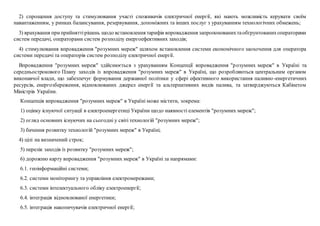 2) спрощення доступу та стимулювання участі споживачів електричної енергії, які мають можливість керувати своїм
навантаженням, у ринках балансування, резервування, допоміжних та інших послуг з урахуванням технологічних обмежень;
3) врахування приприйняттірішень щодо встановлення тарифів впровадження запропонованихтаобґрунтованихоператорами
систем передачі, операторами систем розподілу енергоефективних заходів;
4) стимулювання впровадження "розумних мереж" шляхом встановлення системи економічного заохочення для оператора
системи передачі та операторів систем розподілу електричної енергії.
Впровадження "розумних мереж" здійснюється з урахуванням Концепції впровадження "розумних мереж" в Україні та
середньострокового Плану заходів із впровадження "розумних мереж" в Україні, що розробляються центральним органом
виконавчої влади, що забезпечує формування державної політики у сфері ефективного використання паливно-енергетичних
ресурсів, енергозбереження, відновлюваних джерел енергії та альтернативних видів палива, та затверджуються Кабінетом
Міністрів України.
Концепція впровадження "розумних мереж" в Україні може містити, зокрема:
1) оцінку існуючої ситуації в електроенергетиці України щодо наявності елементів "розумних мереж";
2) огляд основних існуючих на сьогодні у світі технологій "розумних мереж";
3) бачення розвитку технологій "розумних мереж" в Україні;
4) цілі на визначений строк;
5) перелік заходів із розвитку "розумних мереж";
6) дорожню карту впровадження "розумних мереж" в Україні за напрямами:
6.1. геоінформаційні системи;
6.2. системи моніторингу та управління електромережами;
6.3. системи інтелектуального обліку електроенергії;
6.4. інтеграція відновлюваної енергетики;
6.5. інтеграція накопичувачів електричної енергії;
 