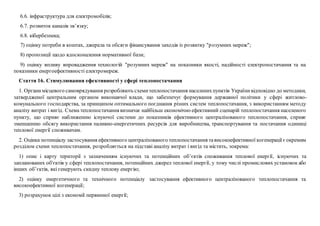 6.6. інфраструктура для електромобілів;
6.7. розвиток каналів зв’язку;
6.8. кібербезпека;
7) оцінку потреби в коштах, джерела та обсяги фінансування заходів із розвитку "розумних мереж";
8) пропозиції щодо вдосконалення нормативної бази;
9) оцінку впливу впровадження технологій "розумних мереж" на показники якості, надійності електропостачання та на
показники енергоефективності електромереж.
Стаття 16. Стимулювання ефективності у сфері теплопостачання
1. Органимісцевого самоврядування розробляють схемитеплопостачання населенихпунктів Українивідповідно до методики,
затвердженої центральним органом виконавчої влади, що забезпечує формування державної політики у сфері житлово-
комунального господарства, за принципом оптимального поєднання різних систем теплопостачання, з використанням методу
аналізу витрат і вигід. Схема теплопостачання визначає найбільш економічно ефективний сценарій теплопостачання населеного
пункту, що сприяє наближенню існуючої системи до показників ефективного централізованого теплопостачання, сприяє
зменшенню обсягу використання паливно-енергетичних ресурсів для виробництва, транспортування та постачання одиниці
теплової енергії споживачам.
2. Оцінка потенціалу застосування ефективного централізованого теплопостачання тависокоефективної когенерації єокремим
розділом схеми теплопостачання, розробляється на підставі аналізу витрат і вигід та містить, зокрема:
1) опис і карту території з зазначенням існуючих та потенційних об’єктів споживання теплової енергії, існуючих та
запланованих об'єктів у сфері теплопостачання, потенційних джерел теплової енергії, у тому числі промислових установок або
інших об’єктів, які генерують скидну теплову енергію;
2) оцінку енергетичного та технічного потенціалу застосування ефективного централізованого теплопостачання та
високоефективної когенерації;
3) розрахунок цілі з економії первинної енергії;
 