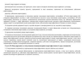 укладені енергосервісні договори;
рекомендації щодо положень, які гарантують захист прав та інтересів замовника енергосервісного договору;
фінансові інструменти (гранти, кредити, страхування) та інші механізми, спрямовані на стимулювання здійснення
енергосервісу;
практику здійснення енергосервісу;
2) формування, оприлюднення та оновлення переліку виконавців енергосервісу, потенційних об’єктів енергосервісу або
створення інформаційної системи, в якій зазначатимуться відомості щодо виконавців енергосервісу, потенційних об’єктів
енергосервісу, відповідно до порядку, затвердженому центральним органом виконавчої влади, що забезпечує формування
державної політики у сфері ефективного використання паливно-енергетичних ресурсів, енергозбереження, відновлюваних
джерел енергії та альтернативних видів палива (крім питань забезпечення енергоефективності будівель та інших споруд);
3) підтримки органів державної влади та органів місцевого самоврядування під час закупівель енергосервісу;
4) сприяння залученню незалежних ринкових посередників (банків та інших фінансових установ), що стимулюватимуть
споживачів і виконавців енергосервісу до укладення енергосервісних договорів;
5) проведення моніторингу ринку енергосервісу.
4. Електропостачальникам, постачальникам природного газу, теплопостачальним організаціям, операторам систем розподілу,
теплотранспортуючим організаціям забороняється вживати будь-яких заходів, що перешкоджають здійсненню енергосервісута
інших енергоефективних заходів, стримують розвиток ринків енергосервісу та інших енергоефективних заходів, у тому числі
шляхом порушення строків видачі технічних умов на підключення (приєднання) до мереж, зловживання монопольним
становищем, недобросовісної конкуренції, створення перешкод суб'єктам господарювання у процесі конкуренції, досягнення
неправомірних переваг у конкуренції відповідно до закону.
Стаття 18. Популяризація та стимулювання підвищення рівня енергоефективності серед споживачів
1. Стимулювання споживачів до впровадження енергоефективних заходів здійснюється шляхом:
1) інформування про надання фінансування на впровадження енергоефективних заходів, у тому числі грантів, субсидій,
здешевлення кредитів на здійснення енергоефективних заходів, відшкодування частини вартості енергоефективних заходів,
надання безповоротної фінансової та технічної допомоги;
 
