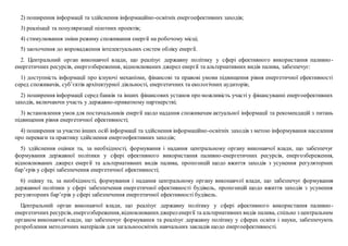 2) поширення інформації та здійснення інформаційно-освітніх енергоефективних заходів;
3) реалізації та популяризації пілотних проектів;
4) стимулювання зміни режиму споживання енергії на робочому місці;
5) заохочення до впровадження інтелектуальних систем обліку енергії.
2. Центральний орган виконавчої влади, що реалізує державну політику у сфері ефективного використання паливно-
енергетичних ресурсів, енергозбереження, відновлюваних джерел енергії та альтернативних видів палива, забезпечує:
1) доступність інформації про існуючі механізми, фінансові та правові умови підвищення рівня енергетичної ефективності
серед споживачів, суб’єктів архітектурної діяльності, енергетичних та екологічних аудиторів;
2) поширення інформації серед банків та інших фінансових установ про можливість участі у фінансуванні енергоефективних
заходів, включаючи участь у державно-приватному партнерстві;
3) встановлення умов для постачальників енергії щодо надання споживачам актуальної інформації та рекомендацій з питань
підвищення рівня енергетичної ефективності;
4) поширення за участю інших осіб інформації та здійснення інформаційно-освітніх заходів з метою інформування населення
про переваги та практику здійснення енергоефективних заходів;
5) здійснення оцінки та, за необхідності, формування і надання центральному органу виконавчої влади, що забезпечує
формування державної політики у сфері ефективного використання паливно-енергетичних ресурсів, енергозбереження,
відновлюваних джерел енергії та альтернативних видів палива, пропозицій щодо вжиття заходів з усунення регуляторних
бар’єрів у сфері забезпечення енергетичної ефективності;
6) оцінку та, за необхідності, формування і надання центральному органу виконавчої влади, що забезпечує формування
державної політики у сфері забезпечення енергетичної ефективності будівель, пропозицій щодо вжиття заходів з усунення
регуляторних бар’єрів у сфері забезпечення енергетичної ефективності будівель.
Центральний орган виконавчої влади, що реалізує державну політику у сфері ефективного використання паливно-
енергетичних ресурсів, енергозбереження,відновлюванихджереленергії та альтернативних видів палива, спільно з центральним
органом виконавчої влади, що забезпечує формування та реалізує державну політику у сферах освіти і науки, забезпечують
розроблення методичних матеріалів для загальноосвітніх навчальних закладів щодо енергоефективності.
 