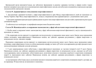 Центральний орган виконавчої влади, що забезпечує формування та реалізує державну політику у сферах освіти і науки
включає матеріали щодо простихта маловитратних енергоефективних заходів для побутовихспоживачів до навчальних програм
загальноосвітніх навчальних закладів.
Стаття 19. Державні фонди стимулювання енергоефективності
1. Для реалізації державної політики у сфері енергоефективності, крім Фонду енергоефективності, який діє відповідно до
Закону України «Про Фонд енергоефективності», можуть створюватися інші державні фонди з дотриманням таких умов:
1) програмидержавнихфондів надають фінансування на різні типи енергоефективнихзаходів та/або спрямованіна різнігрупи
споживачів енергії;
2) забезпечується моніторинг та верифікація використання бюджетних коштів.
Стаття 20. Відповідальність за порушення законодавства у сфері забезпечення енергетичної ефективності
1. Особи, винні в порушенні вимог законодавства у сфері забезпечення енергетичної ефективності, несуть відповідальність
відповідно до закону.
2. На операторів систем передачі та операторів систем розподілу за порушення ними вимог цього Закону щодо проведення
оцінки потенціалу енергоефективності Національна комісія, що здійснює державне регулювання у сферах енергетики та
комунальних послуг, накладає штрафи.
Порушення операторами систем передачі та операторами систем розподілу вимог цього Закону щодо проведення оцінки
потенціалу енергоефективностітягне за собоюнакладення штрафу на таких суб’єктів господарювання урозмірі тридцятитисяч
неоподатковуваних мінімумів доходів громадян.
3. У разі запровадження схеми зобов’язань з енергоефективності відповідно до частини четвертої статті 9 цього Закону
Національна комісія, що здійснює державне регулювання у сферах енергетики та комунальних послуг, накладає на суб’єктів
господарювання, яким встановлено зобов’язання щодо досягнення цільового показника щорічного скорочення споживання
енергії та ліцензування яких здійснює Національна комісія, що здійснює державне регулювання у сферах енергетики та
комунальних послуг:
за недотримання зобов’язань щодо досягнення цільового показника щорічного скорочення споживання енергії у розмірі, що
не перевищує 50 відсотків від встановленого показника,–
 