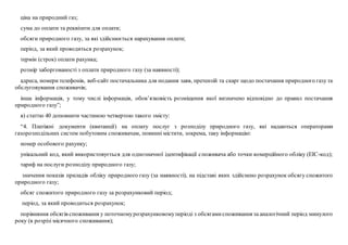 ціна на природний газ;
сума до оплати та реквізити для оплати;
обсяги природного газу, за які здійснюється нарахування оплати;
період, за який проводиться розрахунок;
термін (строк) оплати рахунка;
розмір заборгованості з оплати природного газу (за наявності);
адреса, номери телефонів, веб-сайт постачальника для подання заяв, претензій та скарг щодо постачання природного газу та
обслуговування споживачів;
інша інформація, у тому числі інформація, обов’язковість розміщення якої визначено відповідно до правил постачання
природного газу”;
в) статтю 40 доповнити частиною четвертою такого змісту:
“4. Платіжні документи (квитанції) на оплату послуг з розподілу природного газу, які надаються операторами
газорозподільних систем побутовим споживачам, повинні містити, зокрема, таку інформацію:
номер особового рахунку;
унікальний код, який використовується для однозначної ідентифікації споживача або точки комерційного обліку (ЕІС-код);
тариф на послуги розподілу природного газу;
значення показів приладів обліку природного газу (за наявності), на підставі яких здійснено розрахунок обсягу спожитого
природного газу;
обсяг спожитого природного газу за розрахунковий період;
період, за який проводиться розрахунок;
порівняння обсягів споживання у поточномурозрахунковомуперіоді з обсягамиспоживання за аналогічний період минулого
року (в розрізі місячного споживання);
 