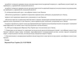 розробитиі затвердити державну цільову програмуенергетичної модернізації підприємств - виробників теплової енергії, що
перебувають у державній або комунальній власності;
розробитиізатвердитидержавнуцільову програмуенергетичної модернізації підприємств водопостачання таводовідведення,
що перебувають у державній або комунальній власності;
2) у вісімнадцятимісячний строк з дня набрання чинності цим Законом:
забезпечити розроблення та прийняття нормативно-правових актів, необхідних для реалізації цього Закону;
привести свої нормативно-правові акти у відповідність із цим Законом;
забезпечити перегляд та приведення міністерствами та іншими центральними органами виконавчої влади своїх нормативно-
правових актів у відповідність із цим Законом, а також прийняття актів, необхідних для реалізації цього Закону;
3) щорічно передбачатиупроектізаконупро ДержавнийбюджетУкраїнинавідповіднийрік видатки напрограмиз підвищення
енергоефективності не менше одного відсотка видаткової частини бюджету;
4) у 2022 році поінформувати Верховну Раду України про стан виконання цього Закону.
5. Операторам систем передачі та операторам систем розподілу протягом вісімнадцяти місяців з дня набрання чинності цим
Законом здійснити першу оцінку потенціалу енергоефективності газотранспортної системи, системи передачі електричної
енергії, газорозподільної системи, системи розподілу електричної енергії в Україні.
6. Органам місцевого самоврядування прийнятимісцеві енергетичні плани протягом трьохроків з дня набрання чинностіцим
Законом.
Голова
Верховної Ради України Д.О. РАЗУМКОВ
 