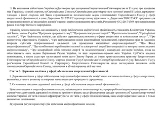 3. На виконання зобов’язань України за Договором про заснування Енергетичного Співтовариства та Угодою про асоціацію
між Україною, з однієї сторони, та Європейським Союзом,Європейськимспівтовариством з атомної енергії і їхніми державами-
членами, з іншої сторони, цей Закон спрямований на імплементацію acquis communautaire Європейського Союзу у сфері
енергетичної ефективності, а саме: Директиви 2012/27/ЄС про енергетичну ефективність, Директиви2009/125/ЄС про рамки для
встановлення вимог до екодизайнудля пов’язанихз енергоспоживанням продуктів, Регламенту(ЄС)2017/1369 про встановлення
рамок для енергетичного маркування.
Правову основу відносин, що виникають у сфері забезпечення енергетичної ефективності, становлять Конституція України,
цей Закон, закониУкраїни“Про ринокприродногогазу”, “Проринокелектричноїенергії”, “Протеплопостачання”, “Пропублічні
закупівлі”, “Про Національну комісію, що здійснює державне регулювання у сферах енергетики та комунальних послуг”, “Про
енергетичну ефективність будівель”, “Про запровадження нових інвестиційних можливостей, гарантування прав та законних
інтересів суб’єктів підприємницької діяльності для проведення масштабної енергомодернізації”, “Про Фонд
енергоефективності”, “Про комбіноване виробництво теплової та електричної енергії (когенерацію) та використання скидного
енергопотенціалу”, “Про комерційний облік теплової енергії та водопостачання”, міжнародні договори України, згода на
обов’язковість яких надана Верховною Радою України, та інші нормативно-правові акти України. Суб’єкти владних
повноважень, а також суди при застосуванні норм цього Закону беруть до уваги правозастосовну практику Енергетичного
Співтовариствата ЄвропейськогоСоюзу, зокрема, рішення Суду ЄвропейськогоСоюзу(ЄвропейськогоСуду, Загального Суду),
роз’яснення Європейської Комісії та Секретаріату Енергетичного Співтовариства щодо застосування положень актів
законодавства Європейського Союзу, зазначених в абзаці першому цієї частини.
Стаття 3. Державна політика у сфері забезпечення енергетичної ефективності
1. Державна політика у сфері забезпечення енергетичної ефективності є невід'ємною частиноюполітики у сферах енергетики,
економіки, сталого розвитку та охорони навколишнього природного середовища.
2. Основними заходами державної політики у сфері забезпечення енергетичної ефективності є:
1) надання переваги енергоефективним заходам, якізменшують попитнаенергію, прирозробленнінормативно-правовихактів,
стратегічних документів державної політики та прийнятті рішень щодо фінансування заходів з розвиткуоб’єднаної енергетичної
системи України, об’єктів газової інфраструктури чи об’єктів у сфері теплопостачання, якщо енергоефективні заходи є більш
економічно доцільними;
2) усунення регуляторних бар’єрів здійснення енергоефективних заходів;
 
