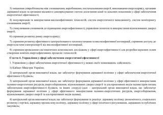 3) зміцнення співробітництва між споживачами, виробниками, постачальникамиенергії, виконавцямиенергосервісу, органами
державної влади та органами місцевого самоврядування з метою досягнення цілей та цільових показників у сфері забезпечення
енергетичної ефективності;
4) популяризація та використання високоефективних технологій, систем енергетичного менеджменту, систем моніторингу
споживання енергії;
5) стимулювання споживачів до підвищення енергоефективності, управління попитом та використання відновлюваних джерел
енергії;
6) сприяння розвитку ринку енергосервісу;
7) сприяння розвитку ефективного централізованого теплопостачання та високоефективної когенерації, сприяння доступу до
енергосистеми електроенергії від високоефективної когенерації;
8) сприяння проведенню систематичних комплексних досліджень у сфері енергоефективності для розробки наукових основ
створення новітніх енергоефективних процесів і технологій.
Стаття 4. Управління у сфері забезпечення енергетичної ефективності
1. Управління у сфері забезпечення енергетичної ефективності у межах своїх повноважень здійснюють:
1) Кабінет Міністрів України;
2) центральний орган виконавчої влади, що забезпечує формування державної політики у сфері забезпечення енергетичної
ефективності будівель;
3) центральний орган виконавчої влади, що забезпечує формування державної політики у сфері ефективного використання
паливно-енергетичних ресурсів, енергозбереження, відновлюваних джерел енергії та альтернативних видів палива (крім питань
забезпечення енергоефективності будівель та інших споруд) (далі – центральний орган виконавчої влади, що забезпечує
формування державної політики у сфері ефективного використання паливно-енергетичних ресурсів, енергозбереження,
відновлюваних джерел енергії та альтернативних видів палива);
4) центральний орган виконавчої влади, що забезпечує формування та реалізує державну політику економічного, соціального
розвиткуі торгівлі, державну промисловуполітику, державнуполітику у сферітехнічного регулювання, державнихта публічних
закупівель;
 