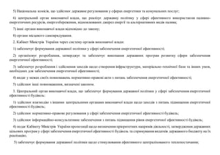 5) Національна комісія, що здійснює державне регулювання у сферах енергетики та комунальних послуг;
6) центральний орган виконавчої влади, що реалізує державну політику у сфері ефективного використання паливно-
енергетичних ресурсів, енергозбереження, відновлюваних джерел енергії та альтернативних видів палива;
7) інші органи виконавчої влади відповідно до закону;
8) органи місцевого самоврядування.
2. Кабінет Міністрів України через систему органів виконавчої влади:
1) забезпечує формування державної політики у сфері забезпечення енергетичної ефективності;
2) організовує розроблення, затверджує та забезпечує виконання державних програм розвитку сфери забезпечення
енергетичної ефективності;
3) забезпечує розроблення і здійснення заходів щодо створення інфраструктури, матеріально-технічної бази та інших умов,
необхідних для забезпечення енергетичної ефективності;
4) видає у межах своїх повноважень нормативно-правові акти з питань забезпечення енергетичної ефективності;
5) здійснює інші повноваження, визначені законом.
3. Центральний орган виконавчої влади, що забезпечує формування державної політики у сфері забезпечення енергетичної
ефективності будівель:
1) здійснює взаємодію з іншими центральними органами виконавчої влади щодо заходів з питань підвищення енергетичної
ефективності будівель;
2) здійснює нормативно-правове регулювання у сфері забезпечення енергетичної ефективності будівель;
3) здійснює інформаційно-консультативне забезпечення з питань підвищення рівня енергетичної ефективності будівель;
4) подає Кабінету Міністрів Українипропозиції щодо визначення пріоритетних напрямів діяльності, затвердження державних
цільових програм у сфері забезпечення енергетичної ефективності будівель та спрямування видатків державного бюджету на їх
реалізацію;
5) забезпечує формування державної політики щодо стимулювання ефективного централізованого теплопостачання;
 
