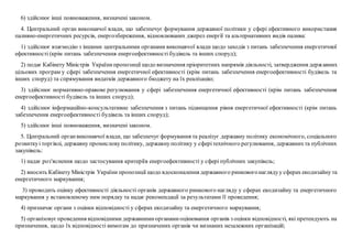 6) здійснює інші повноваження, визначені законом.
4. Центральний орган виконавчої влади, що забезпечує формування державної політики у сфері ефективного використання
паливно-енергетичних ресурсів, енергозбереження, відновлюваних джерел енергії та альтернативних видів палива:
1) здійснює взаємодію з іншими центральними органами виконавчої влади щодо заходів з питань забезпечення енергетичної
ефективності (крім питань забезпечення енергоефективності будівель та інших споруд);
2) подає Кабінету Міністрів Українипропозиції щодо визначення пріоритетних напрямів діяльності, затвердження державних
цільових програм у сфері забезпечення енергетичної ефективності (крім питань забезпечення енергоефективності будівель та
інших споруд) та спрямування видатків державного бюджету на їх реалізацію;
3) здійснює нормативно-правове регулювання у сфері забезпечення енергетичної ефективності (крім питань забезпечення
енергоефективності будівель та інших споруд);
4) здійснює інформаційно-консультативне забезпечення з питань підвищення рівня енергетичної ефективності (крім питань
забезпечення енергоефективності будівель та інших споруд);
5) здійснює інші повноваження, визначені законом.
5. Центральний органвиконавчої влади, що забезпечує формування та реалізує державну політику економічного, соціального
розвиткуі торгівлі, державну промисловуполітику, державнуполітику у сферітехнічного регулювання, державнихта публічних
закупівель:
1) надає роз'яснення щодо застосування критеріїв енергоефективності у сфері публічних закупівель;
2) вносить Кабінету Міністрів України пропозиції щодо вдосконалення державного ринковогонаглядуу сферах екодизайну та
енергетичного маркування;
3) проводить оцінку ефективності діяльності органів державного ринкового нагляду у сферах екодизайну та енергетичного
маркування у встановленому ним порядку та надає рекомендації за результатами її проведення;
4) призначає органи з оцінки відповідності у сферах екодизайну та енергетичного маркування;
5) організовуєпроведення відповідними державнимиорганамиоцінювання органів з оцінки відповідності, які претендують на
призначення, щодо їх відповідності вимогам до призначених органів чи визнаних незалежних організацій;
 