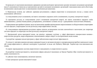 6) проводить із залученням відповідних державних органів моніторинг призначених органів івизнаних незалежних організацій
щодо їх відповідності вимогам до призначених органів чи визнаних незалежних організацій і виконання ними своїх обов’язків,
встановлених законодавством та відповідними технічними регламентами.
6. Національна комісія, що здійснює державне регулювання у сферах енергетики та комунальних послуг, у межах своїх
повноважень забезпечує:
1) стимулювання участі споживачів, які мають можливість керувати своїм споживанням, на ринку електричної енергії;
2) спрощення доступу та стимулювання участі споживачів електричної енергії, які мають можливість керувати своїм
навантаженням, у ринках балансування, резервування, допоміжних та інших послуг з урахуванням технологічних обмежень;
3) врахування приприйняттірішень щодо встановлення тарифів упровадження запропонованихтаобґрунтованихоператорами
систем передачі, операторами систем розподілу енергоефективних заходів;
4) стимулювання впровадження розумних мереж шляхом встановлення системи економічного заохочення для оператора
системи передачі та оператора системи розподілу електричної енергії.
7. Центральний орган виконавчої влади, що реалізує державну політику у сфері ефективного використання паливно-
енергетичних ресурсів, енергозбереження, відновлюваних джерел енергії та альтернативних видів палива:
1) розробляє державні цільові програми у сфері забезпечення енергетичної ефективності;
2) спільно із заінтересованимиорганамидержавної владита органамимісцевого самоврядування розробляєнаціональні плани
дій з енергоефективності, здійснює моніторинг їх реалізації та подає звіт Кабінету Міністрів України про стан виконання цих
планів;
3) сприяє впровадженню системи енергетичного менеджменту та енергетичного аудиту;
4) розробляє технічні регламенти у визначених сферах діяльності відповідно до Закону України «Про технічні регламенти та
оцінку відповідності»;
5) здійснює інші повноваження, визначені законом.
8. Інші центральні органи виконавчої влади:
 