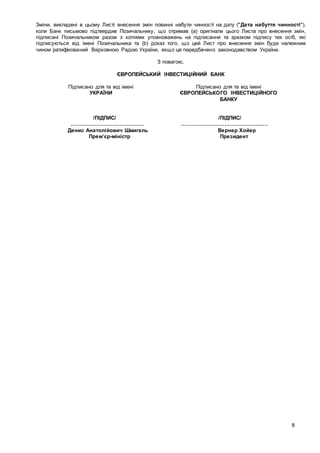 8
Зміни, викладені в цьому Листі внесення змін повинні набути чинності на дату ("Дата набуття чинності"),
коли Банк письмово підтвердив Позичальнику, що отримав (а) оригінали цього Листа про внесення змін,
підписані Позичальником разом з копіями уповноважень на підписання та зразком підпису тих осіб, які
підписуються від імені Позичальника та (b) доказ того, що цей Лист про внесення змін буде належним
чином ратифікований Верховною Радою України, якщо це передбачено законодавством України.
З повагою,
ЄВРОПЕЙСЬКИЙ ІНВЕСТИЦІЙНИЙ БАНК
Підписано для та від імені
УКРАЇНИ
Підписано для та від імені
ЄВРОПЕЙСЬКОГО ІНВЕСТИЦІЙНОГО
БАНКУ
/ПІДПИС/ /ПІДПИС/
…………………………………… ………………………………………..…
Денис Анатолійович Шмигаль Вернер Хойер
Прем’єр-міністр Президент
 