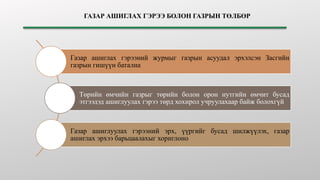 ГАЗАР АШИГЛАХ ГЭРЭЭ БОЛОН ГАЗРЫН ТӨЛБӨР
Газар ашиглах гэрээний журмыг газрын асуудал эрхэлсэн Засгийн
газрын гишүүн батална
Төрийн өмчийн газрыг төрийн болон орон нутгийн өмчит бусад
этгээдэд ашиглуулах гэрээ төрд хохирол учруулахаар байж болохгүй
Газар ашиглуулах гэрээний эрх, үүргийг бусад шилжүүлэх, газар
ашиглах эрхээ барьцаалахыг хориглоно
 