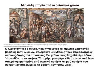 Ο Κωνσταντίνος ο Μέγας, πριν γίνει μέγας και πρώτος χριστιανός
βασιλιάς των Ρωμαίων, πολεμούσε με εχθρούς πολύ περισσότερους
απ’ τους δικούς του στρατιώτες. Σκεφτόταν πως θα χυθεί αίμα άδικα.
Ήταν αδύνατο να νικήσει. Τότε, μέρα μεσημέρι, είδε στον ουρανό έναν
σταυρό σχηματισμένο από φωτεινά αστέρια και μαζί αστέρια που
σχημάτιζαν στα ρωμαϊκά τη φράση: «Εν τούτω νίκα».
Από Giulio Romano, Giovanni Francesco Penni και Raffaellino del Colle.(students of Rafael) - from Web Gallery of Art, Κοινό Κτήμα,
https://commons.wikimedia.org/w/index.php?curid=400973
 