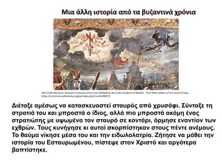 Διέταξε αμέσως να κατασκευαστεί σταυρός από χρυσάφι. Σύνταξε τη
στρατιά του και μπροστά ο ίδιος, αλλά πιο μπροστά ακόμη ένας
στρατιώτης με υψωμένο τον σταυρό σε κοντάρι, όρμησε εναντίον των
εχθρών. Τους κυνήγησε κι αυτοί σκορπίστηκαν στους πέντε ανέμους.
Το θαύμα νίκησε μέσα του και την ειδωλολατρία. Ζήτησε να μάθει την
ιστορία του Εσταυρωμένου, πίστεψε στον Χριστό και αργότερα
βαπτίστηκε.
Από Giulio Romano, Giovanni Francesco Penni και Raffaellino del Colle.(students of Rafael) - from Web Gallery of Art, Κοινό Κτήμα,
https://commons.wikimedia.org/w/index.php?curid=400973
 