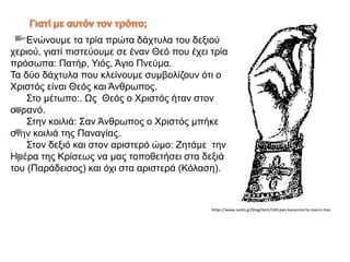 Ενώνουμε τα τρία πρώτα δάχτυλα του δεξιού
χεριού, γιατί πιστεύουμε σε έναν Θεό που έχει τρία
πρόσωπα: Πατήρ, Υιός, Άγιο Πνεύμα.
Τα δύο δάχτυλα που κλείνουμε συμβολίζουν ότι ο
Χριστός είναι Θεός και Άνθρωπος.
Στο μέτωπο:. Ως Θεός ο Χριστός ήταν στον
ουρανό.
Στην κοιλιά: Σαν Άνθρωπος ο Χριστός μπήκε
στην κοιλιά της Παναγίας.
Στον δεξιό και στον αριστερό ώμο: Ζητάμε την
Ημέρα της Κρίσεως να μας τοποθετήσει στα δεξιά
του (Παράδεισος) και όχι στα αριστερά (Κόλαση).
https://www.sostis.gr/blog/item/169-pws-kanoume-to-stavro-mas
 
