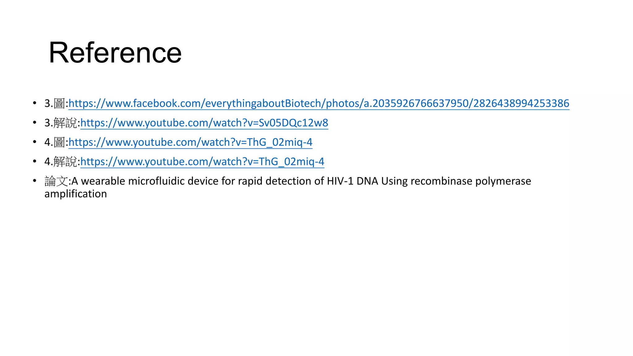 Reference
• 3.圖:https://www.facebook.com/everythingaboutBiotech/photos/a.2035926766637950/2826438994253386
• 3.解說:https://www.youtube.com/watch?v=Sv05DQc12w8
• 4.圖:https://www.youtube.com/watch?v=ThG_02miq-4
• 4.解說:https://www.youtube.com/watch?v=ThG_02miq-4
• 論文:A wearable microfluidic device for rapid detection of HIV-1 DNA Using recombinase polymerase
amplification
 