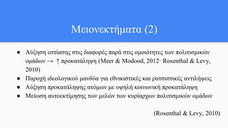 Μειονεκτήματα (2)
● Αύξηση εστίασης στις διαφορές παρά στις ομοιότητες των πολιτισμικών
ομάδων → ↑ προκατάληψη (Meer & Modood, 2012· Rosenthal & Levy,
2010)
● Παροχή ιδεολογικού μανδύα για εθνικιστικές και ρατσιστικές αντιλήψεις
● Αύξηση προκατάληψης ατόμων με υψηλή κοινωνική προκατάληψη
● Μείωση αυτοεκτίμησης των μελών των κυρίαρχων πολιτισμικών ομάδων
(Rosenthal & Levy, 2010)
 