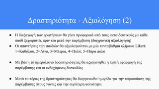 ● Η διεξαγωγή των ερωτήσεων θα γίνει προφορικά από τους εκπαιδευτικούς με κάθε
παιδί ξεχωριστά, πριν και μετά την παρέμβαση (διαχρονική αξιολόγηση)
● Οι απαντήσεις των παιδιών θα αξιολογούνται με μία πενταβάθμια κλίμακα Likert:
1=Καθόλου, 2=Λίγο, 3=Μέτρια, 4=Πολύ, 5=Πάρα πολύ
● Με βάση το ημερολόγιο δραστηριότητας θα αξιολογηθεί η πιστή εφαρμογή της
παρέμβασης και οι ενδεχόμενες δυσκολίες
● Μετά το πέρας της δραστηριότητας θα διοργανωθεί ημερίδα για την παρουσίαση της
παρέμβασης στους γονείς και την ευρύτερη κοινότητα
Δραστηριότητα - Αξιολόγηση (2)
 