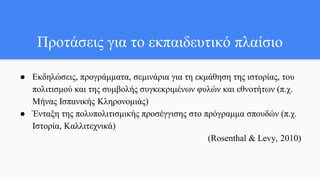 Προτάσεις για το εκπαιδευτικό πλαίσιο
● Εκδηλώσεις, προγράμματα, σεμινάρια για τη εκμάθηση της ιστορίας, του
πολιτισμού και της συμβολής συγκεκριμένων φυλών και εθνοτήτων (π.χ.
Μήνας Ισπανικής Κληρονομιάς)
● Ένταξη της πολυπολιτισμικής προσέγγισης στο πρόγραμμα σπουδών (π.χ.
Ιστορία, Καλλιτεχνικά)
(Rosenthal & Levy, 2010)
 