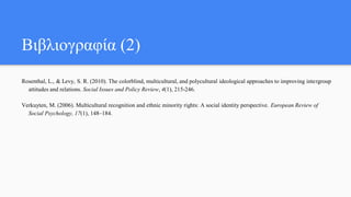 Βιβλιογραφία (2)
Rosenthal, L., & Levy, S. R. (2010). The colorblind, multicultural, and polycultural ideological approaches to improving intergroup
attitudes and relations. Social Issues and Policy Review, 4(1), 215-246.
Verkuyten, M. (2006). Multicultural recognition and ethnic minority rights: A social identity perspective. European Review of
Social Psychology, 17(1), 148–184.
 