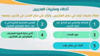 ‫المدربين‬ ‫ورابيات‬ ‫أخطاء‬
‫التدريب‬ ‫في‬ ‫المدرب‬ ‫نةاح‬ ‫عاى‬ ‫وتؤثر‬ ،‫المتدربين‬ ‫بعض‬ ‫في‬ ‫توجد‬ ‫رابيات‬ ‫ناك‬
‫ومنها‬
:
‫عن‬ ‫ادق‬ ‫ال‬ ‫غير‬ ‫ماس‬ ‫وال‬ ‫المبالغة‬
‫د‬
‫التدريب‬ ‫تنفيذ‬
. 1
‫الت‬ ‫الكثيرة‬ ‫ية‬ ‫الش‬ ‫ص‬ ‫الق‬
‫ال‬ ‫ي‬
‫المطروح‬ ‫وع‬ ‫بالمو‬ ‫اة‬ ‫ب‬ ‫تمت‬
. 2
‫اإلعداد‬ ‫روء‬
. 3
‫الرتيعاب‬ ‫الدورة‬ ‫بداية‬ ‫تأخير‬
‫المتأخرين‬ ‫من‬ ‫المشاركين‬
. 4
‫واحد‬ ٍ ‫مكا‬ ‫في‬ ‫الثبات‬
. 5
 