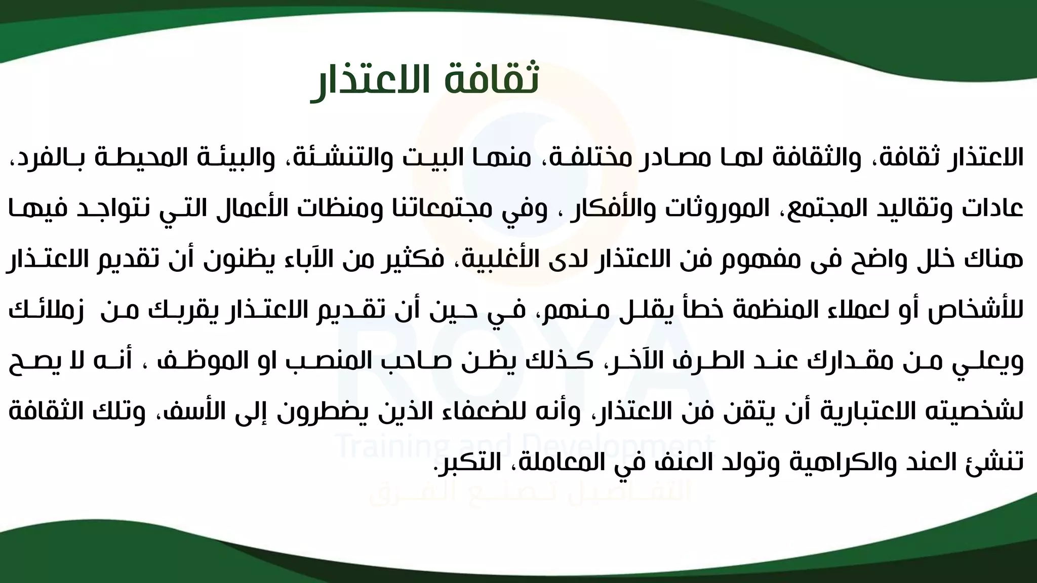 ‫ثقافة‬
‫االعتذار‬
‫بذ‬ ‫ذة‬ ‫المحي‬ ‫والبيئذة‬ ،‫والتنشذئة‬ ‫البيذت‬ ‫منهذا‬ ،‫مختلفذة‬ ‫مصذادر‬ ‫لهذا‬ ‫والثقافة‬ ،‫ثقافة‬ ‫االعتذار‬
،‫الفرد‬
‫نتواجذد‬ ‫التذي‬ ‫األعماف‬ ‫ومنظات‬ ‫مجتمعاتنا‬ ‫وفي‬ ، ‫واألفكار‬ ‫الموروثات‬ ،‫المجتمع‬ ‫وتقاليد‬ ‫عادات‬
‫فيهذا‬
‫ا‬ ‫تقديم‬ ‫أإل‬ ‫يظنوإل‬ ‫اآلباء‬ ‫من‬ ‫فكثير‬ ،‫األغلبية‬ ‫لدى‬ ‫االعتذار‬ ‫فن‬ ‫مفهوم‬ ‫فى‬ ‫واضح‬ ‫خلل‬ ‫هناك‬
‫العتذذار‬
‫زمائذ‬ ‫مذن‬ ‫يقربذك‬ ‫االعتذذار‬ ‫تقذديم‬ ‫أإل‬ ‫حذين‬ ‫فذي‬ ،‫مذنهم‬ ‫يقلذل‬ ‫أ‬ ‫خ‬ ‫المنظمة‬ ‫لعماء‬ ‫أو‬ ‫لألشخاص‬
‫ك‬
‫ذح‬‫ذ‬‫يص‬ ‫ال‬ ‫ذه‬‫ذ‬‫أن‬ ، ‫ذف‬‫ذ‬‫الموظ‬ ‫او‬ ‫ذب‬‫ذ‬‫المنص‬ ‫ذاحب‬‫ذ‬‫ل‬ ‫ذن‬‫ذ‬‫يظ‬ ‫ذذلك‬‫ذ‬‫ك‬ ،‫ذر‬‫ذ‬‫اآلخ‬ ‫ذرف‬‫ذ‬ ‫ال‬ ‫ذد‬‫ذ‬‫عن‬ ‫ذدارك‬‫ذ‬‫مق‬ ‫ذن‬‫ذ‬‫م‬ ‫ذي‬‫ذ‬‫ويعل‬
‫و‬ ،‫األسف‬ ‫إلى‬ ‫روإل‬ ‫يض‬ ‫الذين‬ ‫للضعفاء‬ ‫وأنه‬ ،‫االعتذار‬ ‫فن‬ ‫يتقن‬ ‫أإل‬ ‫االعتبارية‬ ‫لشخصيته‬
‫الثقافة‬ ‫تلك‬
‫التكبر‬ ،‫المعاملة‬ ‫في‬ ‫العنف‬ ‫وتولد‬ ‫والكراهية‬ ‫العند‬ ‫تنشئ‬
.
 