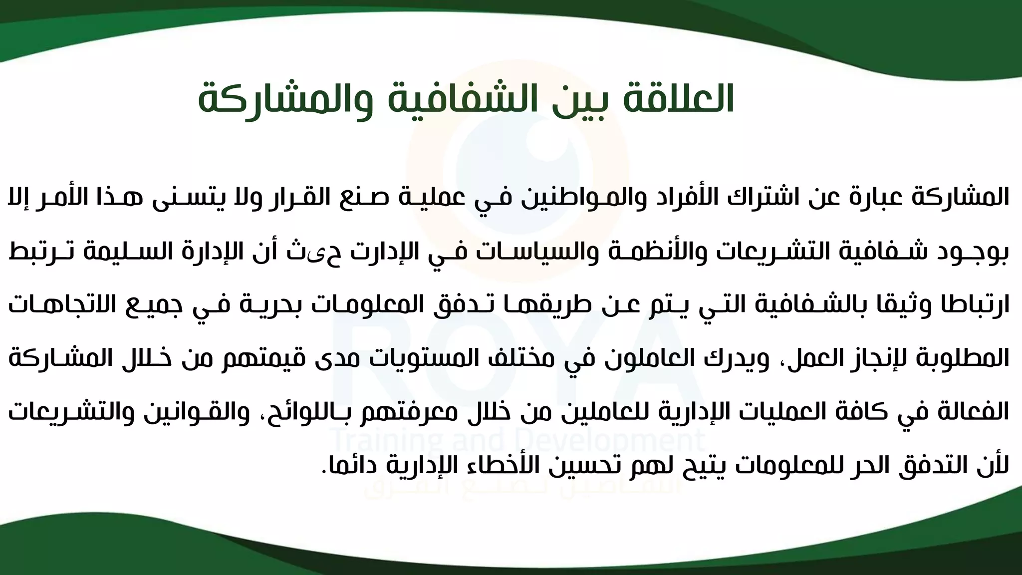 ‫العاقة‬
‫والمشاركة‬ ‫الشفافية‬ ‫بين‬
‫والمذواطن‬ ‫األفراد‬ ‫اشتراك‬ ‫عن‬ ‫عبارإل‬ ‫المشاركة‬
‫ي‬
‫عمل‬ ‫فذي‬ ‫ن‬
‫يذ‬
‫وال‬ ‫القذرار‬ ‫لذنع‬ ‫ة‬
‫ي‬
‫األمذر‬ ‫هذذا‬ ‫تسذنى‬
‫إال‬
‫ذفاف‬‫ذ‬‫ش‬ ‫ذود‬‫ذ‬‫بوج‬
‫ي‬
‫ذر‬‫ذ‬‫التش‬ ‫ة‬
‫ي‬
‫والس‬ ‫ذة‬‫ذ‬‫واألنظم‬ ‫عات‬
‫ي‬
‫ح‬ ‫اندارت‬ ‫ذي‬‫ذ‬‫ف‬ ‫ذات‬‫ذ‬‫اس‬
‫ی‬
‫ذل‬‫ذ‬‫الس‬ ‫اندارإل‬ ‫أإل‬ ‫ث‬
‫ي‬
‫ذرتب‬‫ذ‬‫ت‬ ‫مة‬
‫ط‬
‫وث‬ ‫ارتباطا‬
‫ي‬
‫بالشذفاف‬ ‫قا‬
‫ي‬
‫التذي‬ ‫ة‬
‫يذ‬
‫طر‬ ‫عذن‬ ‫تم‬
‫ي‬
‫بحر‬ ‫المعلومذات‬ ‫تذدفق‬ ‫قهذا‬
‫يذ‬
‫جم‬ ‫فذي‬ ‫ة‬
‫يذ‬
‫االتجاهذ‬ ‫ع‬
‫ات‬
‫و‬ ،‫العمل‬ ‫ننجاز‬ ‫لوبة‬ ‫الم‬
‫ي‬
‫المستو‬ ‫مختلف‬ ‫في‬ ‫العاملوإل‬ ‫درك‬
‫ي‬
‫ق‬ ‫مدى‬ ‫ات‬
‫ي‬
‫المشذ‬ ‫خذاف‬ ‫من‬ ‫متهم‬
‫اركة‬
‫العمل‬ ‫كافة‬ ‫في‬ ‫الفعالة‬
‫ي‬
‫اندار‬ ‫ات‬
‫ي‬
‫للعامل‬ ‫ة‬
‫ي‬
‫والقذوان‬ ،‫بذاللوائح‬ ‫معرفتهم‬ ‫خاف‬ ‫من‬ ‫ن‬
‫ي‬
‫والت‬ ‫ن‬
‫شذر‬
‫ي‬
‫عات‬
‫للمعلومات‬ ‫الحر‬ ‫التدفق‬ ‫ألإل‬
‫ي‬
‫ت‬
‫ي‬
‫تحس‬ ‫لهم‬ ‫ح‬
‫ي‬
‫اندار‬ ‫اء‬ ‫األخ‬ ‫ن‬
‫ي‬
‫دائما‬ ‫ة‬
.
 