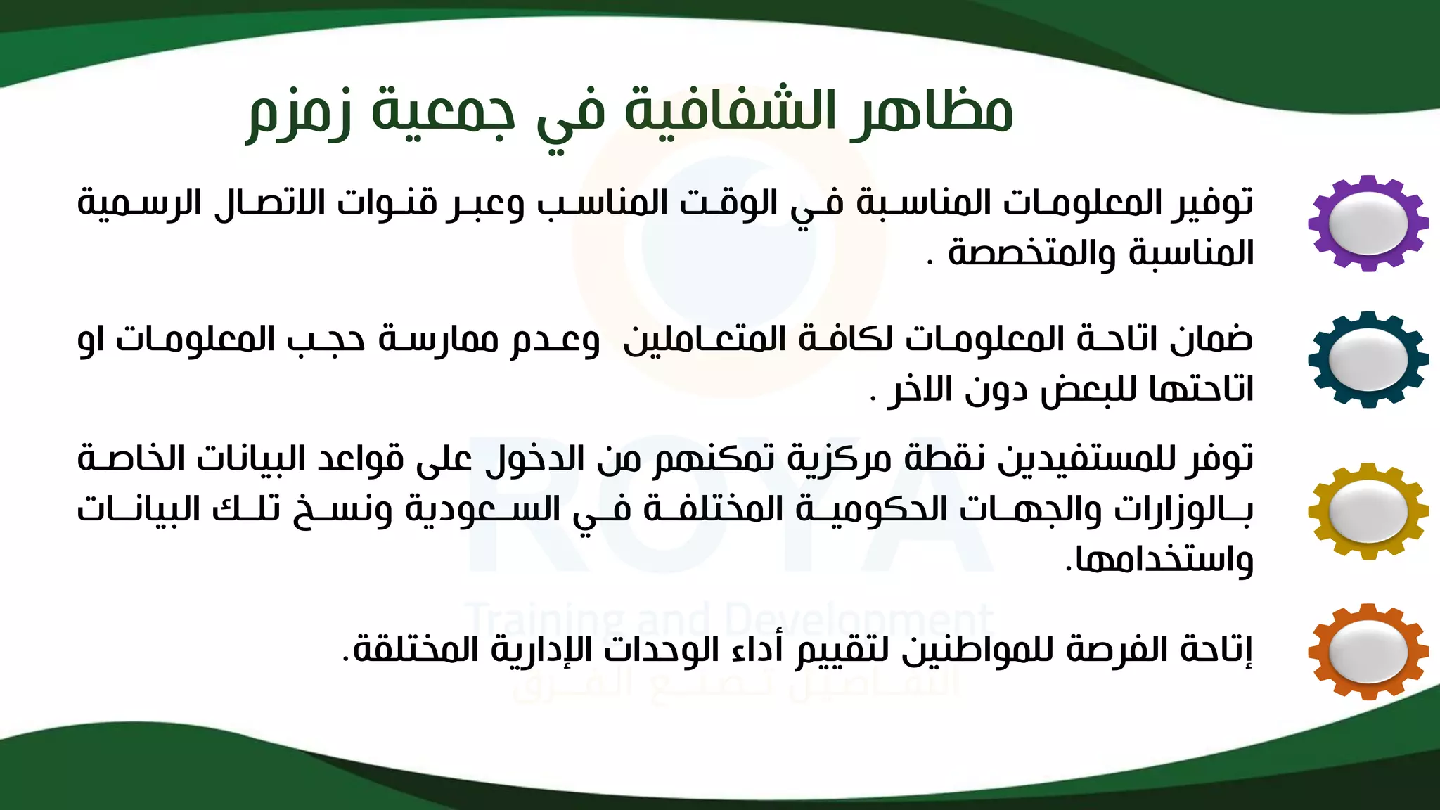 ‫مظاهر‬
‫زمزم‬ ‫جمعية‬ ‫في‬ ‫الشفافية‬
‫الرسذ‬ ‫االتصذاف‬ ‫قنذوات‬ ‫وعبذر‬ ‫المناسذب‬ ‫الوقذت‬ ‫فذي‬ ‫المناسذبة‬ ‫المعلومذات‬ ‫توفير‬
‫مية‬
‫والمتخصصة‬ ‫المناسبة‬
.
‫او‬ ‫المعلومذات‬ ‫حجذب‬ ‫ممارسذة‬ ‫وعذدم‬ ‫المتعذاملين‬ ‫لكافذة‬ ‫المعلومذات‬ ‫اتاحذة‬ ‫ضماإل‬
‫االخر‬ ‫دوإل‬ ‫للبعا‬ ‫اتاحتها‬
.
‫البيانات‬ ‫قواعد‬ ‫على‬ ‫الدخوف‬ ‫من‬ ‫تمكنهم‬ ‫مركزية‬ ‫ة‬ ‫نق‬ ‫للمستفيدين‬ ‫توفر‬
‫الخالذة‬
‫البيانذذات‬ ‫تلذذك‬ ‫ونسذذ‬ ‫السذذعودية‬ ‫فذذي‬ ‫المختلفذذة‬ ‫الحكوميذذة‬ ‫والجهذذات‬ ‫بذذالوزارات‬
‫واستخدامها‬
.
‫المختلقة‬ ‫اندارية‬ ‫الوحدات‬ ‫أداء‬ ‫لتقييم‬ ‫للمواطنين‬ ‫الفرلة‬ ‫إتاحة‬
.
 