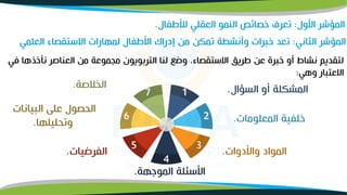 ‫ن‬ ‫العناصر‬ ‫من‬ ‫ممموعة‬ ‫التربويون‬ ‫لنا‬ ‫وضو‬ ،‫االستقصاء‬ ‫طريق‬ ‫عن‬ ‫خبرة‬ ‫أو‬ ‫نشاط‬ ‫لتقديم‬
‫في‬ ‫نخذها‬
‫وهي‬ ‫االعتبار‬
:
‫الثاني‬ ‫المؤشر‬
:
‫العلم‬ ‫االستقصاء‬ ‫لمهارات‬ ‫األطفال‬ ‫إدراك‬ ‫من‬ ‫تمكن‬ ‫وأنشطة‬ ‫خبرات‬ ‫تعد‬
‫ي‬
2
6
7 1
4
3
5
‫السؤال‬ ‫أو‬ ‫المشكلة‬
.
‫المعلومات‬ ‫خلفية‬
.
‫واألدوات‬ ‫المواد‬
.
‫الموجهة‬ ‫األسئلة‬
.
‫الفرضيات‬
.
‫البيانات‬ ‫على‬ ‫الحصول‬
‫وتحليلها‬
.
‫الخلصة‬
.
‫األول‬ ‫المؤشر‬
:
‫لألطفال‬ ‫العقلي‬ ‫النمو‬ ‫خصائص‬ ‫تعرف‬
.
 