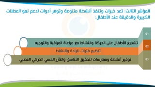 ‫الثالث‬ ‫المؤشر‬
:
‫الع‬ ‫نمو‬ ‫لدعم‬ ‫أدوات‬ ‫وتوفر‬ ‫متنوعة‬ ‫أنشطة‬ ‫وتنفذ‬ ‫خبرات‬ ‫تعد‬
‫ضلت‬
‫األطفال‬ ‫عند‬ ‫والدقيقة‬ ‫الكبيرة‬
:
‫والتوجيه‬ ‫المراقبة‬ ‫مراعاة‬ ‫مو‬ ‫والنشاط‬ ‫الحركة‬ ‫على‬ ‫األطفال‬ ‫تشميو‬
01
‫والنشاط‬ ‫للراحة‬ ‫فترات‬ ‫تنظيم‬
02
‫العصبي‬ ‫الحركي‬ ‫الحسي‬ ‫والتآزر‬ ‫التناسق‬ ‫لتحقيق‬ ‫وممارسات‬ ‫أنشطة‬ ‫توفير‬ 03
 