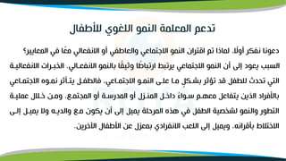 ‫المعايي‬ ‫في‬ ‫ا‬‫ا‬
‫مع‬ ‫االنفعالي‬ ‫أو‬ ‫والعاطفي‬ ‫االجتماعي‬ ‫النمو‬ ‫اقتران‬ ‫تم‬ ‫لماذا‬ ، ‫ا‬
‫أوال‬ ‫نفكر‬ ‫دعونا‬
‫ر؟‬
‫االنفعوالي‬ ‫بالنمو‬ ‫ا‬‫ا‬
‫ق‬‫وثي‬ ‫ا‬ ‫ا‬
‫ارتباط‬ ‫يرتبط‬ ‫االجتماعي‬ ‫النمو‬ ‫أن‬ ‫إلى‬ ‫يعود‬ ‫السبب‬
.
‫الخبورات‬
‫االنفعاليوة‬
‫االجت‬ ‫نموو‬ ‫يتونثر‬ ‫فالطفول‬ ،‫االجتمواعي‬ ‫النموو‬ ‫علوى‬ ‫موا‬ ٍ
‫بشوكل‬ ‫تؤثر‬ ‫قد‬ ‫للطفل‬ ‫تحدث‬ ‫التي‬
‫مواعي‬
‫عمليوة‬ ‫خولل‬ ‫ومون‬ ،‫الممتموو‬ ‫أو‬ ‫المدرسوة‬ ‫أو‬ ‫المنولل‬ ‫داخول‬ ‫ا‬
‫ء‬‫سووا‬ ‫معهوم‬ ‫يتفاعل‬ ‫الذين‬ ‫باألفراد‬
‫يميول‬ ‫وال‬ ‫والديوه‬ ‫موو‬ ‫يكون‬ ‫أن‬ ‫إلى‬ ‫يميل‬ ‫المرحلة‬ ‫هذ‬ ‫في‬ ‫الطفل‬ ‫لشخصية‬ ‫والنمو‬ ‫التطور‬
‫إلوى‬
‫اآلخرين‬ ‫األطفال‬ ‫عن‬ ‫بمعلل‬ ‫االنفرادي‬ ‫اللعب‬ ‫إلى‬ ‫ويميل‬ ،‫بنقرانه‬ ‫االختلط‬
.
‫تدعم‬
‫لألطفال‬ ‫اللغوي‬ ‫النمو‬ ‫المعلمة‬
 