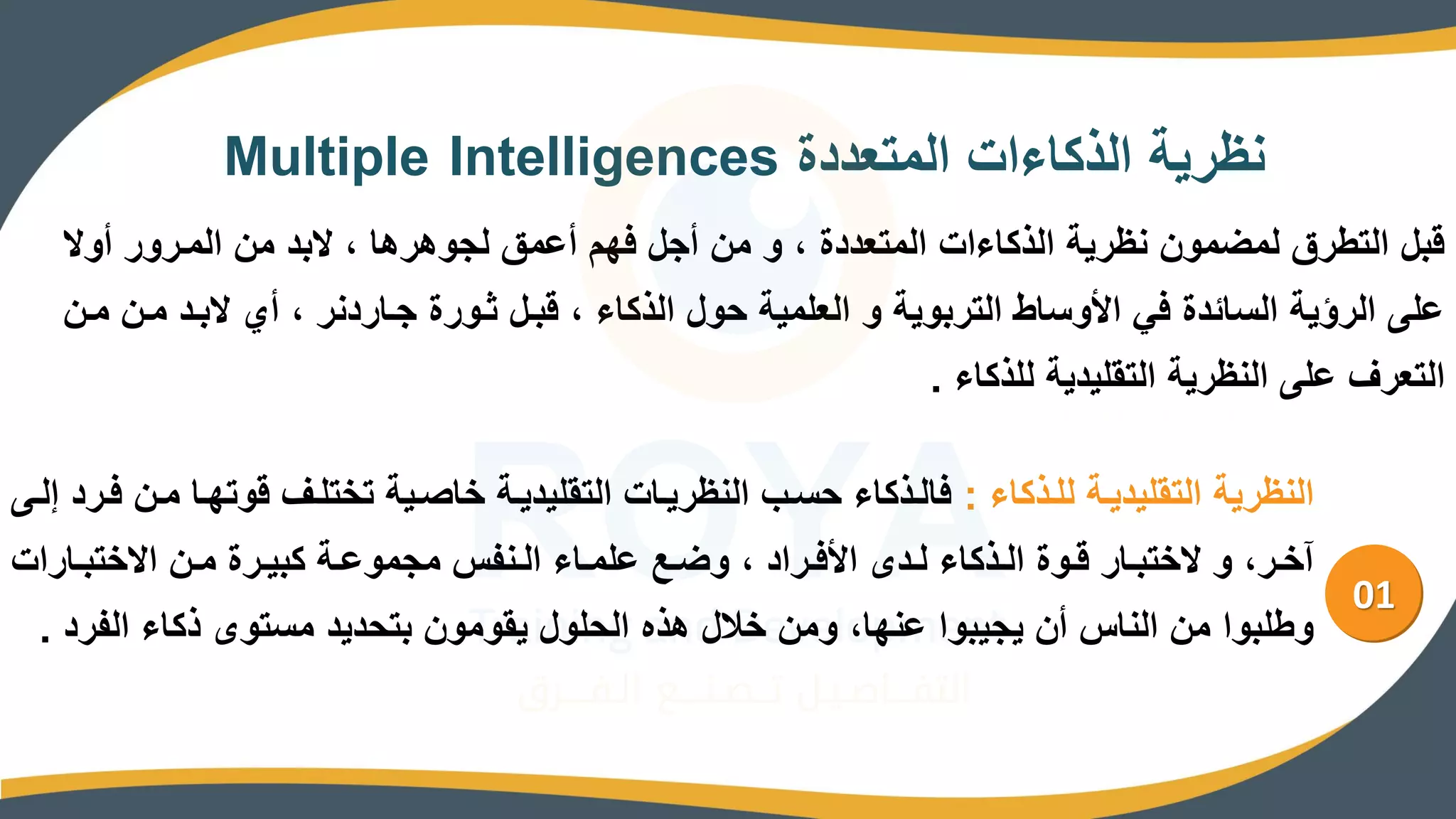 ‫المتعددة‬ ‫الذكاءات‬ ‫نالرية‬
Multiple Intelligences
‫أوي‬ ‫المررور‬ ‫من‬ ‫يبد‬ ، ‫لجووروا‬ ‫أعمق‬ ‫فهم‬ ‫أجل‬ ‫من‬ ‫و‬ ، ‫المتعددة‬ ‫الذكاءات‬ ‫نالرية‬ ‫لمضمون‬ ‫التطرق‬ ‫قبل‬
‫مر‬ ‫يبرد‬ ‫أي‬ ، ‫جراردنر‬ ‫رورة‬ ‫قبرل‬ ، ‫الذكاء‬ ‫حول‬ ‫العلمية‬ ‫و‬ ‫التربوية‬ ‫اط‬ ‫امو‬ ‫في‬ ‫امدة‬ ‫ال‬ ‫الرؤية‬ ‫علا‬
‫مرن‬ ‫ن‬
‫للذكاء‬ ‫التقليدية‬ ‫النالرية‬ ‫علا‬ ‫التعرف‬
.
01
‫للرذكاء‬ ‫التقليديرة‬ ‫النالرية‬
:
‫مر‬ ‫قوتهرا‬ ‫تختلرف‬ ‫خاصرية‬ ‫التقليديرة‬ ‫النالريرات‬ ‫رب‬ ‫ح‬ ‫فالرذكاء‬
‫للرا‬ ‫فررد‬ ‫ن‬
‫رارات‬‫ر‬‫ايختب‬ ‫رن‬‫ر‬‫م‬ ‫ررة‬‫ر‬‫كبي‬ ‫رة‬‫ر‬‫مجموع‬ ‫رنفس‬‫ر‬‫ال‬ ‫راء‬‫ر‬‫علم‬ ‫رص‬‫ر‬‫وض‬ ، ‫رراد‬‫ر‬‫امف‬ ‫رده‬‫ر‬‫ل‬ ‫رذكاء‬‫ر‬‫ال‬ ‫روة‬‫ر‬‫ق‬ ‫رار‬‫ر‬‫يختب‬ ‫و‬ ،‫رر‬‫ر‬‫آخ‬
‫الف‬ ‫ذكاء‬ ‫توه‬ ‫م‬ ‫بتحديد‬ ‫يقومون‬ ‫الحلول‬ ‫وذه‬ ‫خالل‬ ‫ومن‬ ،‫عنها‬ ‫يجيبوا‬ ‫أن‬ ‫الناس‬ ‫من‬ ‫وطلبوا‬
‫رد‬
.
 