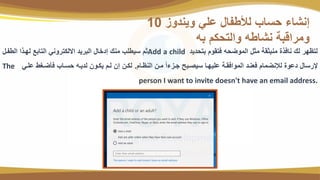 ‫قتحديد‬ ‫ئتتو‬ ‫الموضحه‬ ‫مثم‬ ‫منقثتة‬ ‫نائت‬ ‫لك‬ ‫لتظلة‬
Add a child
‫وم‬ ‫الت‬ ‫للوتا‬ ‫التاقع‬ ‫ايلنتةوني‬ ‫القةيد‬ ‫رداام‬ ‫منك‬ ‫سيتبب‬ ‫ث‬
‫النظوا‬ ‫موي‬ ً‫ا‬‫ء‬ ‫جو‬ ‫سيصوقح‬ ‫عبيلوا‬ ‫الموائتوة‬ ‫نود‬ ‫ئ‬ ‫لإلنضما‬ ‫دعو‬ ‫إلةسام‬
.
‫عبوي‬ ‫ضوغت‬ ‫ئ‬ ‫حسواب‬ ‫لديوه‬ ‫ينووي‬ ‫لو‬ ‫ري‬ ‫لنوي‬
The
person I want to invite doesn't have an email address.
‫ويندو‬ ‫عبي‬ ‫ام‬ ‫لألت‬ ‫حساب‬ ‫رنشاء‬
10
‫قه‬ ‫والتحن‬ ‫نشاته‬ ‫ومةاسقة‬
 