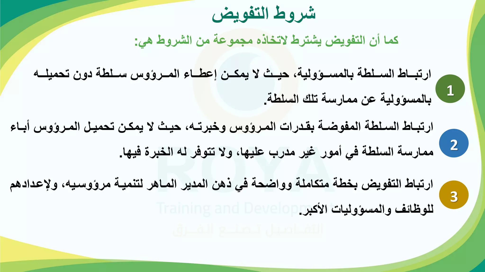 ‫التفويض‬ ‫شروؤ‬
‫هي‬ ‫الشروؤ‬ ‫مة‬ ‫موعة‬ ‫م‬ ‫التخاذه‬ ‫يشترؤ‬ ‫التفويض‬ ‫أة‬ ‫كما‬
:
1
‫وووه‬‫و‬‫تحميل‬ ‫دوة‬ ‫ووولؤة‬‫و‬‫ح‬ ‫المووورؤور‬ ‫ووواة‬‫و‬‫إعؤ‬ ‫وووة‬‫و‬‫يمك‬ ‫ال‬ ‫حيووو‬ ،‫وووؤولية‬‫و‬‫بالمح‬ ‫ووولؤة‬‫و‬‫الح‬ ‫ارتبووواؤ‬
‫الحلؤة‬ ‫تلك‬ ‫ممارحة‬ ‫عة‬ ‫بالمحؤولية‬
.
2
‫واة‬‫و‬‫أب‬ ‫ورؤور‬‫و‬‫الم‬ ‫ول‬‫و‬‫تحمي‬ ‫وة‬‫و‬‫يمك‬ ‫ال‬ ‫و‬‫و‬‫حي‬ ،‫وه‬‫و‬‫وخبرت‬ ‫ورؤور‬‫و‬‫الم‬ ‫ودرات‬‫و‬‫بق‬ ‫وة‬‫و‬‫المفوض‬ ‫ولؤة‬‫و‬‫الح‬ ‫واؤ‬‫و‬‫ارتب‬
‫فيها‬ ‫الخبر‬ ‫له‬ ‫تتوفر‬ ‫وال‬ ،‫عليها‬ ‫مدرب‬ ‫غير‬ ‫أمور‬ ‫في‬ ‫الحلؤة‬ ‫ممارحة‬
.
3
‫وبعو‬ ،‫مرؤوحويه‬ ‫لتمميوة‬ ‫المواهر‬ ‫المدير‬ ‫ذهة‬ ‫في‬ ‫وواضحة‬ ‫متكاملة‬ ‫بخؤة‬ ‫التفويض‬ ‫ارتباؤ‬
‫دادهم‬
‫اهكبر‬ ‫والمحؤوليات‬ ‫ائ‬ ‫للو‬
.
 