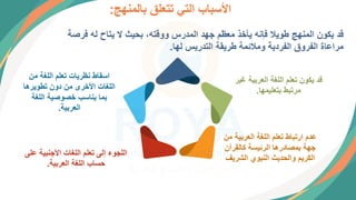 ‫بالمنهج‬ ‫تتعلق‬ ‫التي‬ ‫األسباب‬
:
‫فرص‬ ‫له‬ ‫يتاح‬ ‫ال‬ ‫بحيث‬ ،‫ووقته‬ ‫المدرس‬ ‫جهد‬ ‫معظم‬ ‫يأخذ‬ ‫فإنه‬ ‫طويال‬ ‫المنهج‬ ‫يكون‬ ‫قد‬
‫ة‬
‫لها‬ ‫التدريس‬ ‫طريقة‬ ‫ومالئمة‬ ‫الفردية‬ ‫الفروق‬ ‫مراعاة‬
.
‫غ‬ ‫العربية‬ ‫اللغة‬ ‫تعلم‬ ‫يكون‬ ‫قد‬
‫ير‬
‫بتعليمها‬ ‫مرتبط‬
.
‫العربي‬ ‫اللغة‬ ‫تعلم‬ ‫ارتباط‬ ‫عدم‬
‫من‬ ‫ة‬
‫كالقرآن‬ ‫الرئيسة‬ ‫بمصادرها‬ ‫جهة‬
‫الشري‬ ‫النبوي‬ ‫والحديث‬ ‫الكريم‬
‫ف‬
‫عل‬ ‫األجنبية‬ ‫اللغات‬ ‫تعلم‬ ‫إلى‬ ‫اللجوء‬
‫ى‬
‫العربية‬ ‫اللغة‬ ‫حساب‬
.
‫من‬ ‫اللغة‬ ‫تعلم‬ ‫نظريات‬ ‫اسقاط‬
‫تطويرها‬ ‫دون‬ ‫من‬ ‫األخرى‬ ‫اللغات‬
‫اللغة‬ ‫خصوصية‬ ‫يناسب‬ ‫بما‬
‫العربية‬
.
 