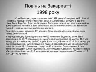 Повінь на Закарпатті
1998 року
Стихійне лихо, що сталося восени 1998 року в Закарпатській області.
Початком трагедії стали інтенсивні дощі 3-5 листопада. Вийшли з берегів
річки Тиса, Теребля, Тересва, Боржава, Латориця та інші, які підтопили майже
120 населених пунктів. У зоні стихійного лиха опинилося близько 350 тисяч
людей — майже третина населення області.
Внаслідок повені загинуло 17 чоловік. Відселено із місця стихійного лиха
понад 20 тисяч осіб.
У період паводку було підтоплено 40793 житлових будинків, з них 2695
зруйновано та 2877 пошкоджено. Було також зруйновано 12 мостів, 48,6 км
автодоріг. Активізовано до 980 зсувів. Крім того, 48 мостів і 722,2 км автодоріг
було пошкоджено. Було виведено з ладу 18 водозаборів, 28 каналізаційних
насосних станцій, 20 очисних споруд та 45 котелень. Пошкоджено 3,1 км
залізничних доріг, 2,4км зруйновано. Листопадовий дощовий паводок завдав
збитків області на суму 810 млн гривень, водогосподарським об‘єктам — 12
млн.084тис. гривень
 