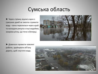 Сумська область
► Через стрімку відлигу одна з
сумських дамб не змогла стримати
воду – вона перелилася через край
та каскадом ринула в інші водойми,
зокрема річку, що тече в Охтирці.
► Довелося провести земляні
роботи, зруйнувати об’їзну
дорогу, щоб спустити воду.
 