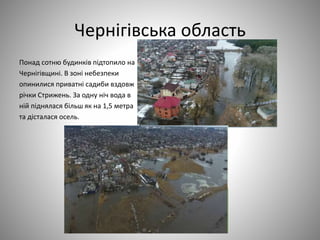 Чернігівська область
Понад сотню будинків підтопило на
Чернігівщині. В зоні небезпеки
опинилися приватні садиби вздовж
річки Стрижень. За одну ніч вода в
ній піднялася більш як на 1,5 метра
та дісталася осель.
 